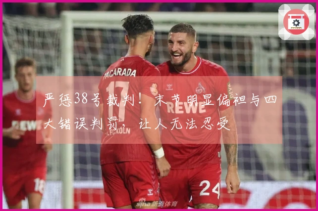 严惩38号裁判！末节明显偏袒与四大错误判罚，让人无法忍受