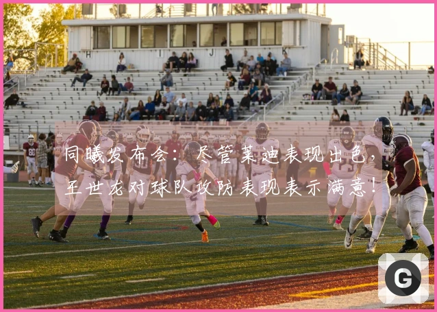 同曦发布会：尽管莱迪表现出色，王世龙对球队攻防表现表示满意！