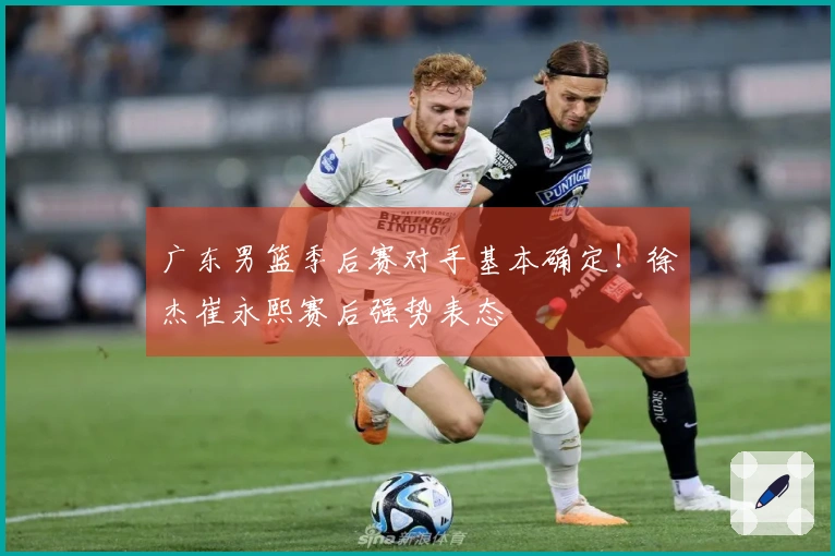 广东男篮季后赛对手基本确定！徐杰崔永熙赛后强势表态