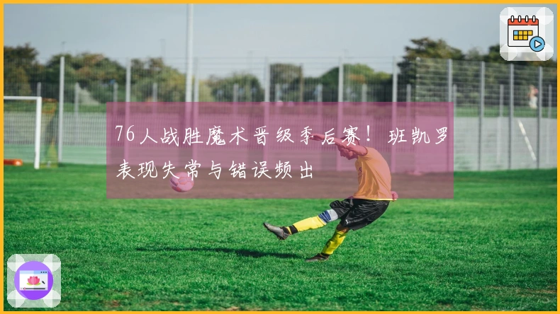 76人战胜魔术晋级季后赛！班凯罗表现失常与错误频出