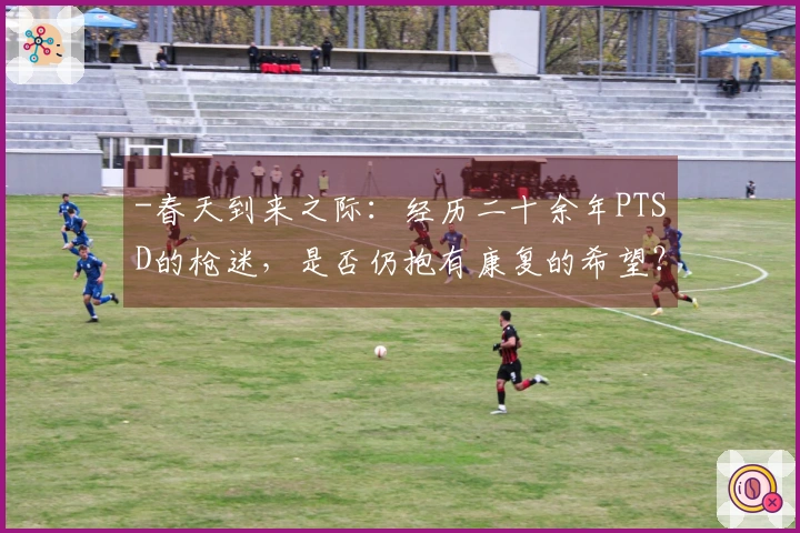 -春天到来之际：经历二十余年PTSD的枪迷，是否仍抱有康复的希望？-