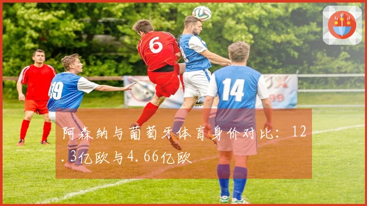 阿森纳与葡萄牙体育身价对比：12.3亿欧与4.66亿欧