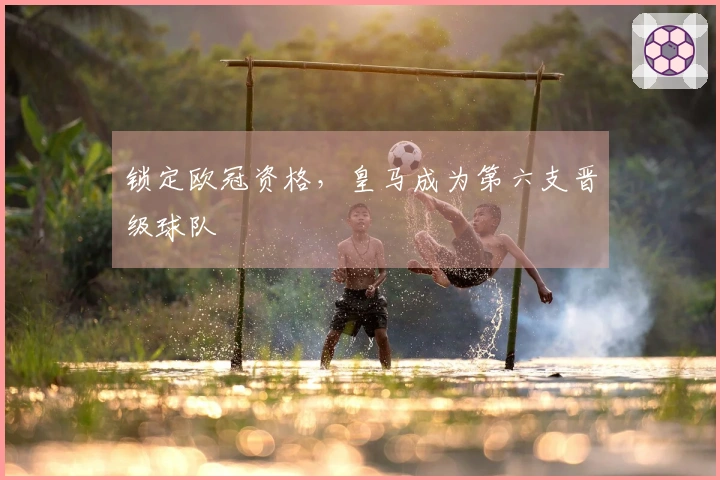 锁定欧冠资格，皇马成为第六支晋级球队