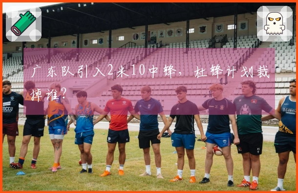 广东队引入2米10中锋，杜锋计划裁掉谁？