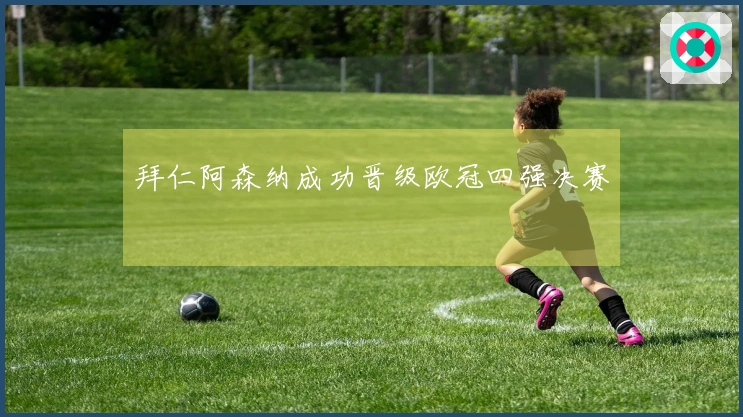 拜仁阿森纳成功晋级欧冠四强决赛