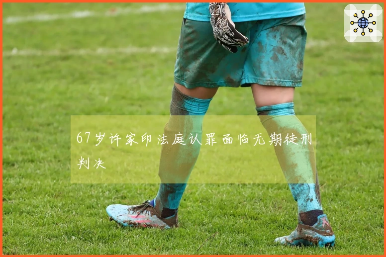 67岁许家印法庭认罪面临无期徒刑判决