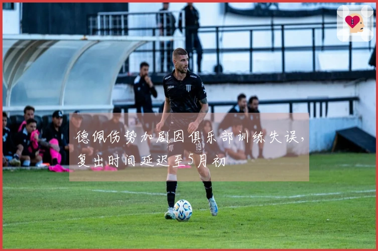 德佩伤势加剧因俱乐部训练失误，复出时间延迟至5月初