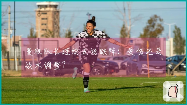 曼联队长连续五场缺阵：受伤还是战术调整？