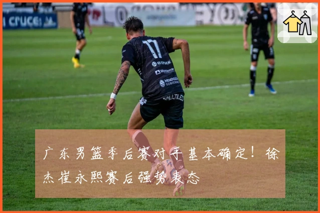 广东男篮季后赛对手基本确定！徐杰崔永熙赛后强势表态